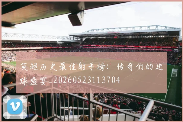 英超历史最佳射手榜：传奇们的进球盛宴_20260523113704