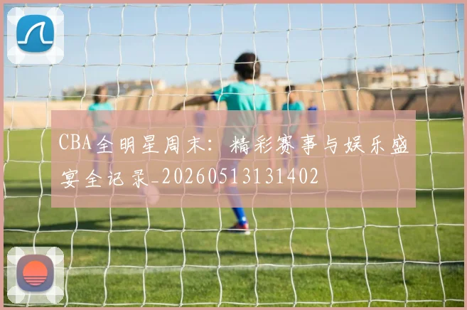 CBA全明星周末：精彩赛事与娱乐盛宴全记录_20260513131402