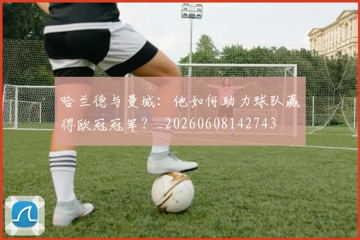哈兰德与曼城：他如何助力球队赢得欧冠冠军？_20260608142743