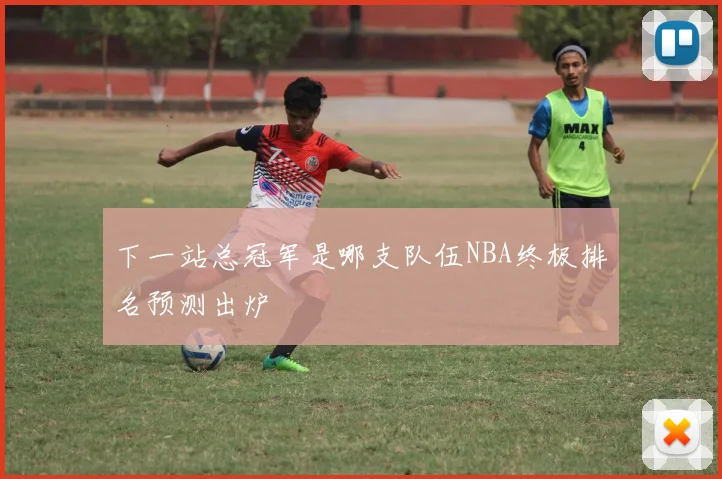 下一站总冠军是哪支队伍NBA终极排名预测出炉