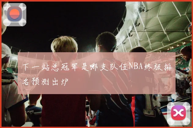 下一站总冠军是哪支队伍NBA终极排名预测出炉