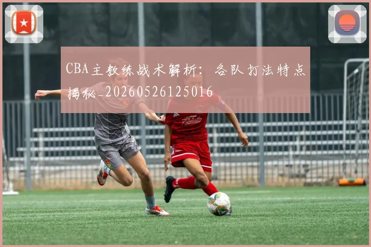 CBA主教练战术解析：各队打法特点揭秘_20260526125016