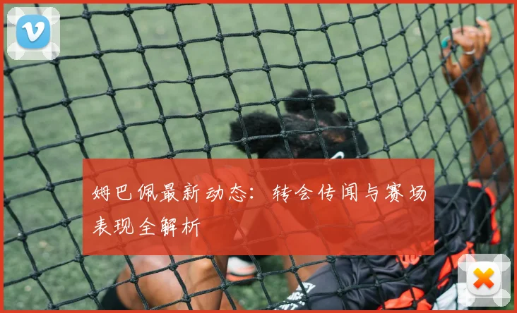 姆巴佩最新动态：转会传闻与赛场表现全解析