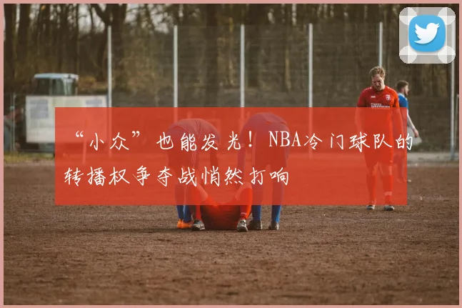 “小众”也能发光!NBA冷门球队的转播权争夺战悄然打响