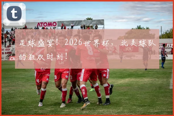 足球盛宴！2026世界杯，北美球队的狂欢时刻！