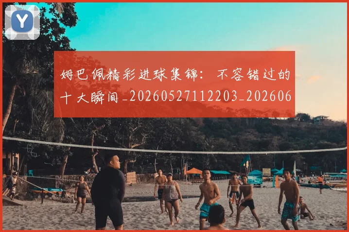 姆巴佩精彩进球集锦：不容错过的十大瞬间_20260527112203_20260609132829