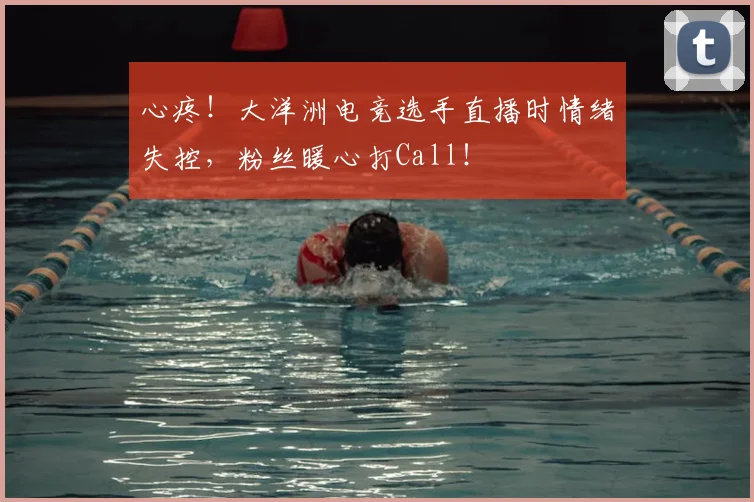 心疼！大洋洲电竞选手直播时情绪失控，粉丝暖心打Call！