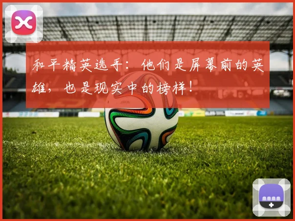 和平精英选手:他们是屏幕前的英雄,也是现实中的榜样!