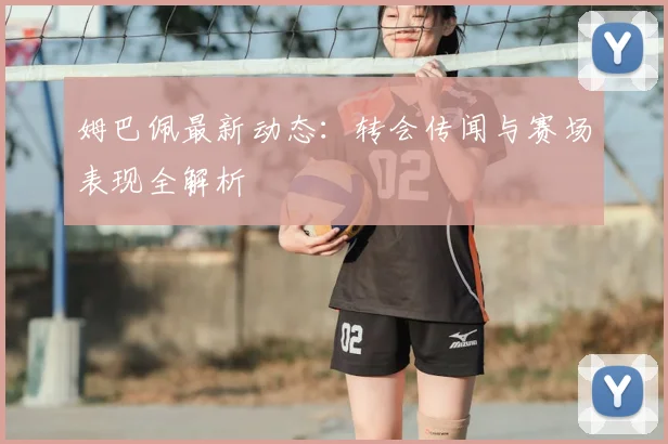 姆巴佩最新动态：转会传闻与赛场表现全解析