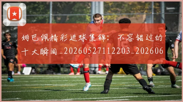 姆巴佩精彩进球集锦：不容错过的十大瞬间_20260527112203_20260609132829
