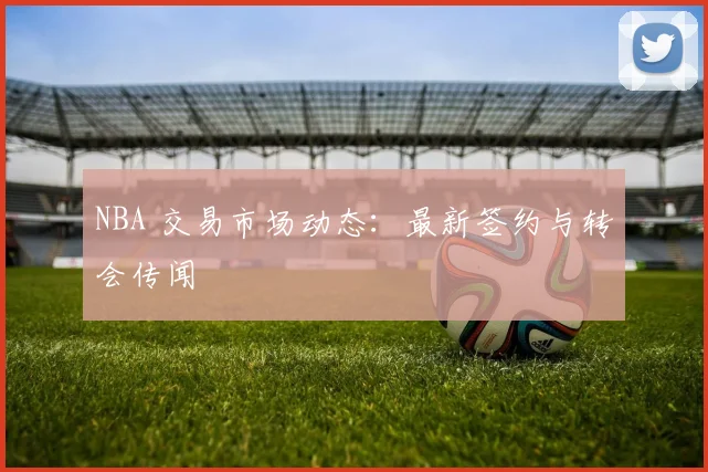 NBA 交易市场动态：最新签约与转会传闻