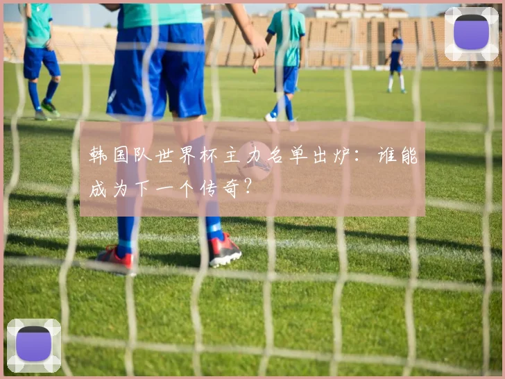 韩国队世界杯主力名单出炉：谁能成为下一个传奇？