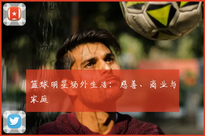 篮球明星场外生活：慈善、商业与家庭