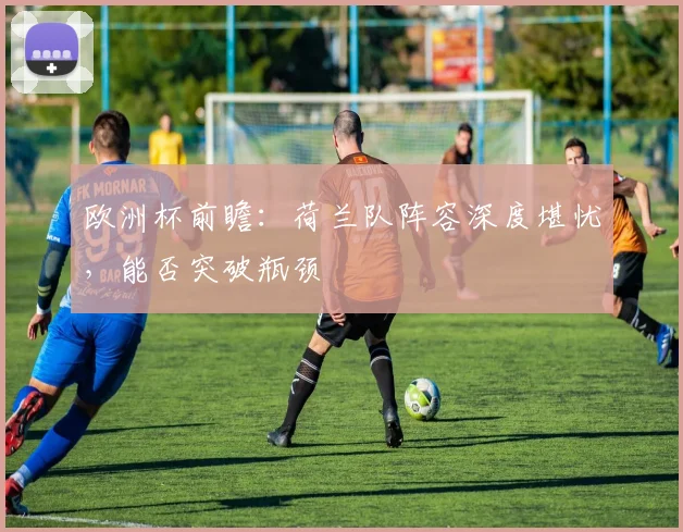 欧洲杯前瞻：荷兰队阵容深度堪忧，能否突破瓶颈