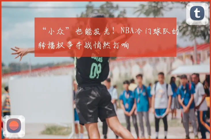 “小众”也能发光！NBA冷门球队的转播权争夺战悄然打响