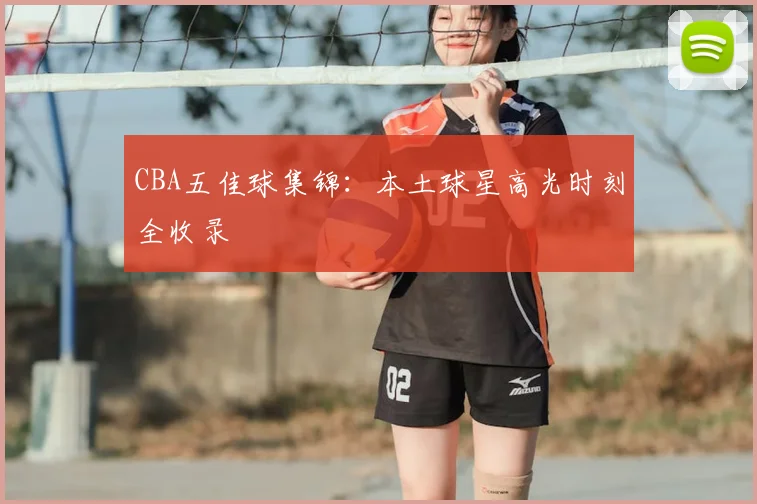 CBA五佳球集锦：本土球星高光时刻全收录