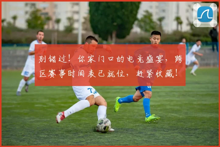 别错过！你家门口的电竞盛宴，跨区赛事时间表已就位，赶紧收藏！