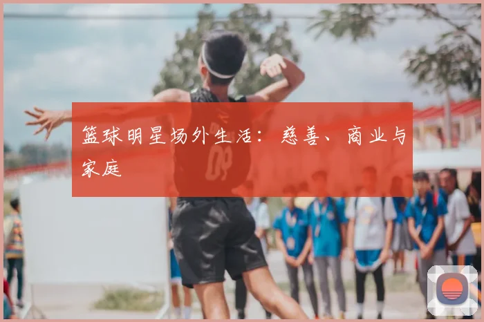 篮球明星场外生活：慈善、商业与家庭