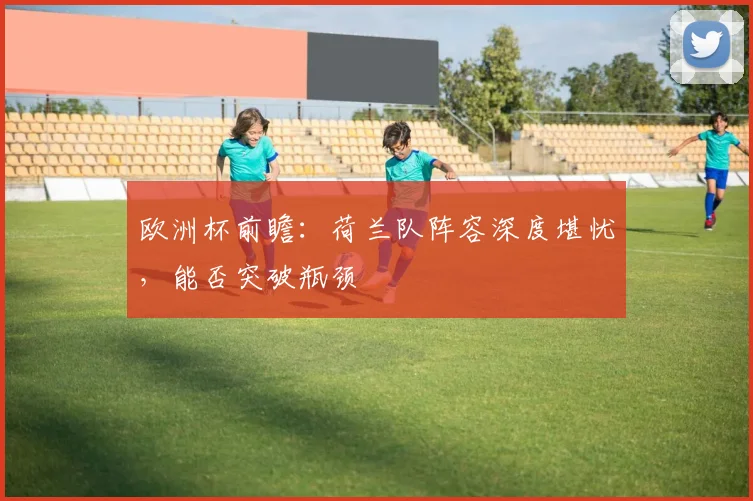 欧洲杯前瞻：荷兰队阵容深度堪忧，能否突破瓶颈